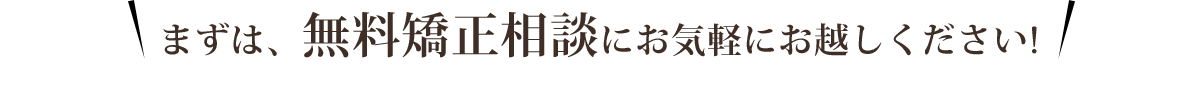 まずは、無料矯正相談にお気軽にお越しください！