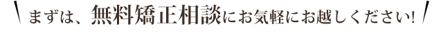 まずは、無料矯正相談にお気軽にお越しください！